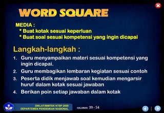39 - 54
DIKLAT/BIMTEK KTSP 2009
DEPARTEMEN PENDIDIKAN NASIONAL HALAMAN
MEDIA :
* Buat kotak sesuai keperluan
* Buat soal sesuai kompetensi yang ingin dicapai
Langkah-langkah :
1. Guru menyampaikan materi sesuai kompetensi yang
ingin dicapai.
2. Guru membagikan lembaran kegiatan sesuai contoh
3. Peserta didik menjawab soal kemudian mengarsir
huruf dalam kotak sesuai jawaban
4. Berikan poin setiap jawaban dalam kotak
 