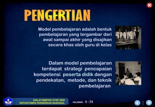 4 - 54
DIKLAT/BIMTEK KTSP 2009
DEPARTEMEN PENDIDIKAN NASIONAL HALAMAN
Model pembelajaran adalah bentuk
pembelajaran yang tergambar dari
awal sampai akhir yang disajikan
secara khas oleh guru di kelas
Dalam model pembelajaran
terdapat strategi pencapaian
kompetensi peserta didik dengan
pendekatan, metode, dan teknik
pembelajaran
 