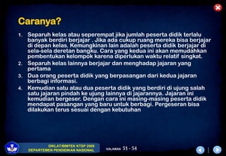 51 - 54
DIKLAT/BIMTEK KTSP 2009
DEPARTEMEN PENDIDIKAN NASIONAL HALAMAN
Caranya?
1. Separuh kelas atau seperempat jika jumlah peserta didik terlalu
banyak berdiri berjajar . Jika ada cukup ruang mereka bisa berjajar
di depan kelas. Kemungkinan lain adalah peserta didik berjajar di
sela-sela deretan bangku. Cara yang kedua ini akan memudahkan
pembentukan kelompok karena diperlukan waktu relatif singkat.
2. Separuh kelas lainnya berjajar dan menghadap jajaran yang
pertama
3. Dua orang peserta didik yang berpasangan dari kedua jajaran
berbagi informasi.
4. Kemudian satu atau dua peserta didik yang berdiri di ujung salah
satu jajaran pindah ke ujung lainnya di jajarannya. Jajaran ini
kemudian bergeser. Dengan cara ini masing-masing peserta didik
mendapat pasangan yang baru untuk berbagi. Pergeseran bisa
dilakukan terus sesuai dengan kebutuhan
 