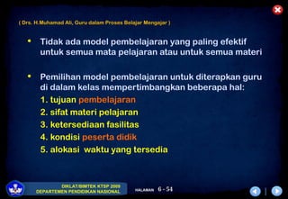 6 - 54
DIKLAT/BIMTEK KTSP 2009
DEPARTEMEN PENDIDIKAN NASIONAL HALAMAN
 Tidak ada model pembelajaran yang paling efektif
untuk semua mata pelajaran atau untuk semua materi
 Pemilihan model pembelajaran untuk diterapkan guru
di dalam kelas mempertimbangkan beberapa hal:
1. tujuan pembelajaran
2. sifat materi pelajaran
3. ketersediaan fasilitas
4. kondisi peserta didik
5. alokasi waktu yang tersedia
( Drs. H.Muhamad Ali, Guru dalam Proses Belajar Mengajar )
 