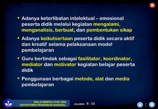 8 - 54
DIKLAT/BIMTEK KTSP 2009
DEPARTEMEN PENDIDIKAN NASIONAL HALAMAN
 Adanya keterlibatan intelektual – emosional
peserta didik melalui kegiatan mengalami,
menganalisis, berbuat, dan pembentukan sikap
 Adanya keikutsertaan peserta didik secara aktif
dan kreatif selama pelaksanaan model
pembelajaran
 Guru bertindak sebagai fasilitator, koordinator,
mediator dan motivator kegiatan belajar peserta
didik
 Penggunaan berbagai metode, alat dan media
pembelajaran
 