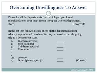 Overcoming Unwillingness To Answer
Monday, January 20, 2020
10
Please list all the departments from which you purchased
merchandise on your most recent shopping trip to a department
store. (Incorrect)
In the list that follows, please check all the departments from
which you purchased merchandise on your most recent shopping
trip to a department store.
1. Women's dresses ____
2. Men's apparel ____
3. Children's apparel ____
4. Cosmetics ____
.
.
.16. Jewelry ____
17. Other (please specify) ____ (Correct)
 