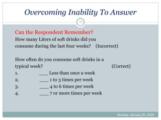 Overcoming Inability To Answer
Monday, January 20, 2020
11
Can the Respondent Remember?
How many Liters of soft drinks did you
consume during the last four weeks? (Incorrect)
How often do you consume soft drinks in a
typical week? (Correct)
1. ___ Less than once a week
2. ___ 1 to 3 times per week
3. ___ 4 to 6 times per week
4. ___ 7 or more times per week
 