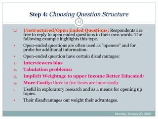 Step 4: Choosing Question Structure
Monday, January 20, 2020
12
❑ Unstructured/Open Ended Questions: Respondents are
free to reply to open ended questions in their own words. The
following example highlights this type.
 Open-ended questions are often used as "openers" and for
probe for additional information.
 Open-ended question have certain disadvantages:
1. Interviewers bias
2. Tabulation problems:
3. Implicit Weightage to upper Income Better Educated:
4. More Costly: three to five times are more costly
5. Useful in exploratory research and as a means for opening up
topics.
 Their disadvantages out weight their advantages.
 