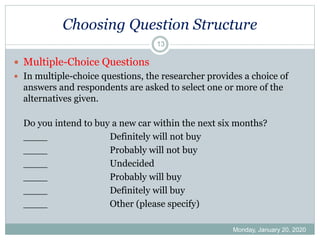 Choosing Question Structure
Monday, January 20, 2020
13
 Multiple-Choice Questions
 In multiple-choice questions, the researcher provides a choice of
answers and respondents are asked to select one or more of the
alternatives given.
Do you intend to buy a new car within the next six months?
____ Definitely will not buy
____ Probably will not buy
____ Undecided
____ Probably will buy
____ Definitely will buy
____ Other (please specify)
 