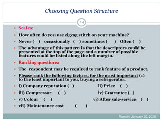 Choosing Question Structure
Monday, January 20, 2020
14
 Scales:
 How often do you use zigzag stitch on your machine?
 Never ( ) occasionally ( ) sometimes ( ) Often ( )
 The advantage of this pattern is that the descriptors could be
presented at the top of the page and a number of possible
features could be listed along the left margin.
 Ranking questions:
 The respondent may be required to rank feature of a product.
 Please rank the following factors, for the most important (1)
to the least important to you, buying a refrigerator.
 i) Company reputation ( ) ii) Price ( )
 iii) Compressor ( ) iv) Guarantee ( )
 v) Colour ( ) vi) After sale-service ( )
 vii) Maintenance cost ( )
 