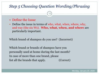 Step 5 Choosing Question Wording/Phrasing
Monday, January 20, 2020
15
 Define the Issue
 Define the issue in terms of who, what, when, where, why,
and way (the six Ws). Who, what, when, and where are
particularly important.
Which brand of shampoo do you use? (Incorrect)
Which brand or brands of shampoo have you
personally used at home during the last month?
In case of more than one brand, please
list all the brands that apply. (Correct)
 