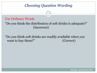 Choosing Question Wording
Use Ordinary Words
“Do you think the distribution of soft drinks is adequate?”
(Incorrect)
“Do you think soft drinks are readily available when you
want to buy them?” (Correct)
Monday, January 20, 2020
17
 