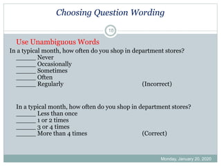 Choosing Question Wording
Use Unambiguous Words
In a typical month, how often do you shop in department stores?
_____ Never
_____ Occasionally
_____ Sometimes
_____ Often
_____ Regularly (Incorrect)
In a typical month, how often do you shop in department stores?
_____ Less than once
_____ 1 or 2 times
_____ 3 or 4 times
_____ More than 4 times (Correct)
Monday, January 20, 2020
18
 