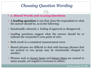 Choosing Question Wording
Monday, January 20, 2020
19
 2. Biased Words and Leading Questions
 A leading question is one that clues the respondent to what
the answer should be, as in the following:
 Emotionally coloured, a feeling of approval or disapproval.
 Leading questions suggest what the answer should be or
indicate the researcher's own point of view.
 Both result in a consistent measurement error.
 Biased phrases are difficult to deal with because phrases that
are neutral to one group may be emotionally charged to
another.
 Phrases such as luxury items and leisure times are neutral to
many people, yet negative overtones to others.
 