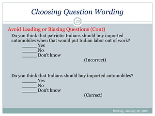 Choosing Question Wording
Monday, January 20, 2020
20
Avoid Leading or Biasing Questions (Cont)
Do you think that patriotic Indians should buy imported
automobiles when that would put Indian labor out of work?
_____ Yes
_____ No
_____ Don't know
(Incorrect)
Do you think that Indians should buy imported automobiles?
_____ Yes
_____ No
_____ Don't know
(Correct)
 