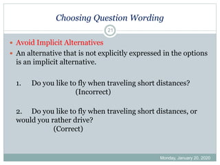 Choosing Question Wording
 Avoid Implicit Alternatives
 An alternative that is not explicitly expressed in the options
is an implicit alternative.
1. Do you like to fly when traveling short distances?
(Incorrect)
2. Do you like to fly when traveling short distances, or
would you rather drive?
(Correct)
Monday, January 20, 2020
21
 