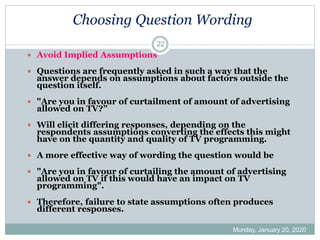 Choosing Question Wording
Monday, January 20, 2020
22
 Avoid Implied Assumptions
 Questions are frequently asked in such a way that the
answer depends on assumptions about factors outside the
question itself.
 "Are you in favour of curtailment of amount of advertising
allowed on TV?”
 Will elicit differing responses, depending on the
respondents assumptions converting the effects this might
have on the quantity and quality of TV programming.
 A more effective way of wording the question would be
 "Are you in favour of curtailing the amount of advertising
allowed on TV if this would have an impact on TV
programming".
 Therefore, failure to state assumptions often produces
different responses.
 