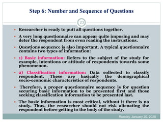 Step 6: Number and Sequence of Questions
Monday, January 20, 2020
23
 Researcher is ready to putt all questions together.
 A very long questionnaire can appear quite imposing and may
deter the respondent from even reading the instructions.
 Questions sequence is also important. A typical questionnaire
contains two types of information:
 1) Basic information: Refers to the subject of the study for
example, intentions or attitude of respondents towards some
phenomenon.
 2) Classification information: Data collected to classify
respondent. These are basically the demographical
socio-economic characteristics of respondents.
 Therefore, a proper questionnaire sequence is for question
securing basic information to be presented first and those
seeking classification information to be presented last.
 The basic information is most critical, without it there is no
study. Thus, the researcher should not risk alienating the
respondent before getting to the body of the study.
 