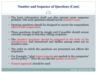 Number and Sequence of Questions (Cont)
Monday, January 20, 2020
24
 The basic information itself can also present some sequence
problem. The early questions should not be sensitive ones.
 Opening questions should be designed to secure the respondents
interest and cooperation.
 These questions should be simple and if possible should arouse
curiosity enough so that they willing cooperate.
 The sensitive questions should be relegated to the body of the
questionnaire and intermixed and hidden among some not so
sensitive ones.
 The order in which the questions are presented can affects the
responses.
 For Example: "what improvements are needed in the companies'
service policy"? "How do you like the quality of service".
 Funnel Approach should be used
 