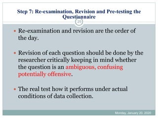 Step 7: Re-examination, Revision and Pre-testing the
Questionnaire
Monday, January 20, 2020
25
 Re-examination and revision are the order of
the day.
 Revision of each question should be done by the
researcher critically keeping in mind whether
the question is an ambiguous, confusing
potentially offensive.
 The real test how it performs under actual
conditions of data collection.
 