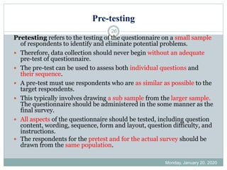 Pre-testing
Monday, January 20, 2020
26
Pretesting refers to the testing of the questionnaire on a small sample
of respondents to identify and eliminate potential problems.
 Therefore, data collection should never begin without an adequate
pre-test of questionnaire.
 The pre-test can be used to assess both individual questions and
their sequence.
 A pre-test must use respondents who are as similar as possible to the
target respondents.
 This typically involves drawing a sub sample from the larger sample.
The questionnaire should be administered in the some manner as the
final survey.
 All aspects of the questionnaire should be tested, including question
content, wording, sequence, form and layout, question difficulty, and
instructions.
 The respondents for the pretest and for the actual survey should be
drawn from the same population.
 