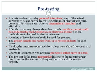 Pre-testing
Monday, January 20, 2020
27
 Pretests are best done by personal interviews, even if the actual
survey is to be conducted by mail, telephone, or electronic means,
because interviewers can observe respondents' reactions and
attitudes.
 After the necessary changes have been made, another pretest could
be conducted by mail, telephone, or electronic means if those
methods are to be used in the actual survey.
 A variety of interviewers should be used for pretests.
 The pretest sample size varies from 15 to 30 respondents for each
wave.
 Finally, the responses obtained from the pretest should be coded and
analyzed.
 Churchil: Researcher who avoids a pre-test is either naive or a fool.
 The pre-test is the most inexpensive insurance the researcher can
buy to assure the success of the questionnaire and the research
project.
 