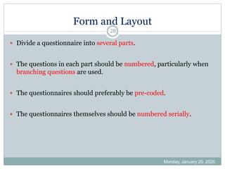 Form and Layout
Monday, January 20, 2020
28
 Divide a questionnaire into several parts.
 The questions in each part should be numbered, particularly when
branching questions are used.
 The questionnaires should preferably be pre-coded.
 The questionnaires themselves should be numbered serially.
 