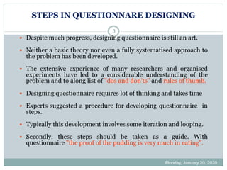 STEPS IN QUESTIONNARE DESIGNING
Monday, January 20, 2020
3
 Despite much progress, designing questionnaire is still an art.
 Neither a basic theory nor even a fully systematised approach to
the problem has been developed.
 The extensive experience of many researchers and organised
experiments have led to a considerable understanding of the
problem and to along list of "dos and don'ts" and rules of thumb.
 Designing questionnaire requires lot of thinking and takes time
 Experts suggested a procedure for developing questionnaire in
steps.
 Typically this development involves some iteration and looping.
 Secondly, these steps should be taken as a guide. With
questionnaire "the proof of the pudding is very much in eating".
 
