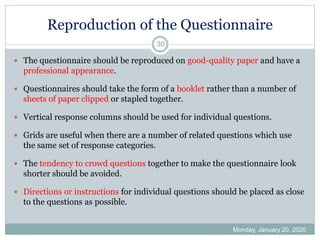 Reproduction of the Questionnaire
Monday, January 20, 2020
30
 The questionnaire should be reproduced on good-quality paper and have a
professional appearance.
 Questionnaires should take the form of a booklet rather than a number of
sheets of paper clipped or stapled together.
 Vertical response columns should be used for individual questions.
 Grids are useful when there are a number of related questions which use
the same set of response categories.
 The tendency to crowd questions together to make the questionnaire look
shorter should be avoided.
 Directions or instructions for individual questions should be placed as close
to the questions as possible.
 