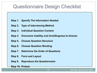 Step 1. Specify The Information Needed
Step 2. Type of Interviewing Method
Step 3. Individual Question Content
Step 4. Overcome Inability and Unwillingness to Answer
Step 5. Choose Question Structure
Step 6. Choose Question Wording
Step 7. Determine the Order of Questions
Step 8. Form and Layout
Step 9. Reproduce the Questionnaire
Step 10. Pretest
Questionnaire Design Checklist
Monday, January 20, 2020
31
 