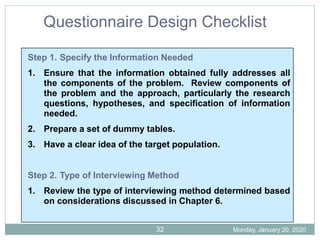 Step 1. Specify the Information Needed
1. Ensure that the information obtained fully addresses all
the components of the problem. Review components of
the problem and the approach, particularly the research
questions, hypotheses, and specification of information
needed.
2. Prepare a set of dummy tables.
3. Have a clear idea of the target population.
Step 2. Type of Interviewing Method
1. Review the type of interviewing method determined based
on considerations discussed in Chapter 6.
Questionnaire Design Checklist
Monday, January 20, 2020
32
 