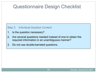 Step 3. Individual Question Content
1. Is the question necessary?
2. Are several questions needed instead of one to obtain the
required information in an unambiguous manner?
3. Do not use double-barreled questions.
Questionnaire Design Checklist
Monday, January 20, 2020
33
 