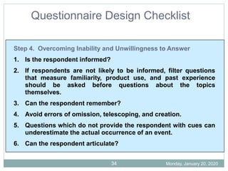 Questionnaire Design Checklist
Step 4. Overcoming Inability and Unwillingness to Answer
1. Is the respondent informed?
2. If respondents are not likely to be informed, filter questions
that measure familiarity, product use, and past experience
should be asked before questions about the topics
themselves.
3. Can the respondent remember?
4. Avoid errors of omission, telescoping, and creation.
5. Questions which do not provide the respondent with cues can
underestimate the actual occurrence of an event.
6. Can the respondent articulate?
Monday, January 20, 2020
34
 