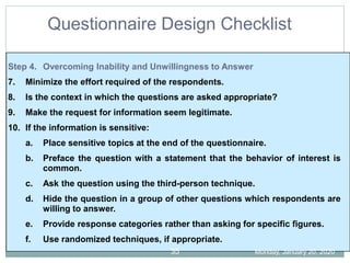 Step 4. Overcoming Inability and Unwillingness to Answer
7. Minimize the effort required of the respondents.
8. Is the context in which the questions are asked appropriate?
9. Make the request for information seem legitimate.
10. If the information is sensitive:
a. Place sensitive topics at the end of the questionnaire.
b. Preface the question with a statement that the behavior of interest is
common.
c. Ask the question using the third-person technique.
d. Hide the question in a group of other questions which respondents are
willing to answer.
e. Provide response categories rather than asking for specific figures.
f. Use randomized techniques, if appropriate.
Questionnaire Design Checklist
Monday, January 20, 2020
35
 