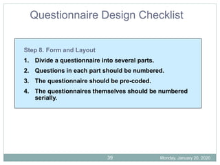 Step 8. Form and Layout
1. Divide a questionnaire into several parts.
2. Questions in each part should be numbered.
3. The questionnaire should be pre-coded.
4. The questionnaires themselves should be numbered
serially.
Questionnaire Design Checklist
Monday, January 20, 2020
39
 