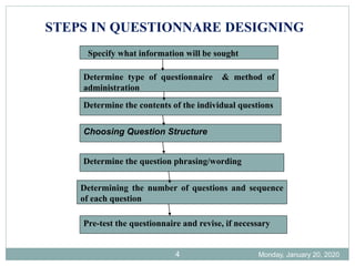 Monday, January 20, 2020
4
Specify what information will be sought
Determine type of questionnaire & method of
administration
Determine the contents of the individual questions
Choosing Question Structure
Determine the question phrasing/wording
Determining the number of questions and sequence
of each question
Pre-test the questionnaire and revise, if necessary
STEPS IN QUESTIONNARE DESIGNING
 