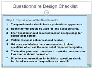 Questionnaire Design Checklist
Step 9. Reproduction of the Questionnaire
1. The questionnaire should have a professional appearance.
2. Booklet format should be used for long questionnaires.
3. Each question should be reproduced on a single page (or
double-page spread).
4. Vertical response columns should be used.
5. Grids are useful when there are a number of related
questions which use the same set of response categories.
6. The tendency to crowd questions to make the questionnaire
look shorter should be avoided.
7. Directions or instructions for individual questions should
be placed as close to the questions as possible.
Monday, January 20, 2020
40
 