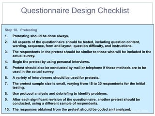 Step 10. Pretesting
1. Pretesting should be done always.
2. All aspects of the questionnaire should be tested, including question content,
wording, sequence, form and layout, question difficulty, and instructions.
3. The respondents in the pretest should be similar to those who will be included in the
actual survey.
4. Begin the pretest by using personal interviews.
5. Pretest should also be conducted by mail or telephone if those methods are to be
used in the actual survey.
6. A variety of interviewers should be used for pretests.
7. The pretest sample size is small, varying from 15 to 30 respondents for the initial
testing.
8. Use protocol analysis and debriefing to identify problems.
9. After each significant revision of the questionnaire, another pretest should be
conducted, using a different sample of respondents.
10. The responses obtained from the pretest should be coded and analyzed.
Questionnaire Design Checklist
Monday, January 20, 2020
41
 