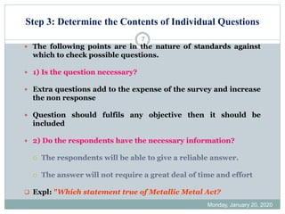 Step 3: Determine the Contents of Individual Questions
Monday, January 20, 2020
7
 The following points are in the nature of standards against
which to check possible questions.
 1) Is the question necessary?
 Extra questions add to the expense of the survey and increase
the non response
 Question should fulfils any objective then it should be
included
 2) Do the respondents have the necessary information?
 The respondents will be able to give a reliable answer.
 The answer will not require a great deal of time and effort
❑ Expl: "Which statement true of Metallic Metal Act?
 
