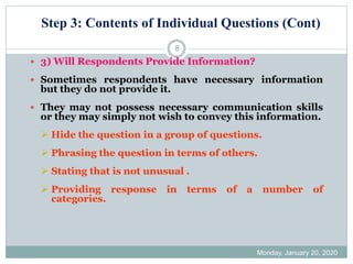 Step 3: Contents of Individual Questions (Cont)
Monday, January 20, 2020
8
 3) Will Respondents Provide Information?
 Sometimes respondents have necessary information
but they do not provide it.
 They may not possess necessary communication skills
or they may simply not wish to convey this information.
➢ Hide the question in a group of questions.
➢ Phrasing the question in terms of others.
➢ Stating that is not unusual .
➢ Providing response in terms of a number of
categories.
 