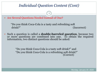 Individual Question Content (Cont)
Monday, January 20, 2020
9
 Are Several Questions Needed Instead of One?
“Do you think Coca-Cola is a tasty and refreshing soft
drink?” (Incorrect)
 Such a question is called a double-barreled question, because two
or more questions are combined into one. To obtain the required
information, two distinct questions should be asked:
“Do you think Coca-Cola is a tasty soft drink?” and
“Do you think Coca-Cola is a refreshing soft drink?”
(Correct)
 
