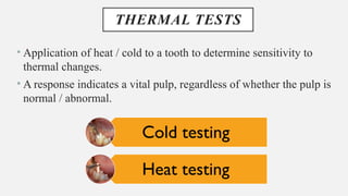 THERMAL TESTS
• Application of heat / cold to a tooth to determine sensitivity to
thermal changes.
• A response indicates a vital pulp, regardless of whether the pulp is
normal / abnormal.
Cold testing
Heat testing
 