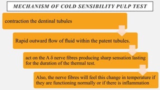 MECHANISM OF COLD SENSIBILITY PULP TEST
contraction the dentinal tubules
Rapid outward ﬂow of ﬂuid within the patent tubules.
act on the A δ nerve ﬁbres producing sharp sensation lasting
for the duration of the thermal test.
Also, the nerve fibres will feel this change in temperature if
they are functioning normally or if there is inflammation
 