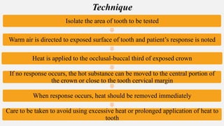 Isolate the area of tooth to be tested
Warm air is directed to exposed surface of tooth and patient’s response is noted
Heat is applied to the occlusal-buccal third of exposed crown
If no response occurs, the hot substance can be moved to the central portion of
the crown or close to the tooth cervical margin
When response occurs, heat should be removed immediately
Care to be taken to avoid using excessive heat or prolonged application of heat to
tooth
Technique
 