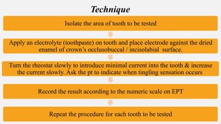Isolate the area of tooth to be tested
Apply an electrolyte (toothpaste) on tooth and place electrode against the dried
enamel of crown’s occlusobuccal / incisolabial surface.
Turn the rheostat slowly to introduce minimal current into the tooth & increase
the current slowly. Ask the pt to indicate when tingling sensation occurs
Record the result according to the numeric scale on EPT
Repeat the procedure for each tooth to be tested
Technique
 