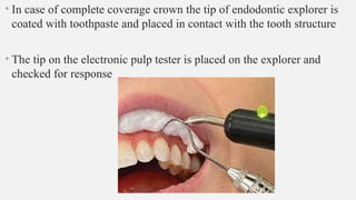 • In case of complete coverage crown the tip of endodontic explorer is
coated with toothpaste and placed in contact with the tooth structure
• The tip on the electronic pulp tester is placed on the explorer and
checked for response
 
