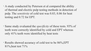 • A study conducted by Peterson et al compared the ability
of thermal and electric pulp testing methods in detection of
pulp. The sensitivity of cold test was 0.83, 0.86 for heat
testing and 0.72 for EPT.
• Same study evaluated the specificity of these tests. 93% of
teeth were correctly identified by cold and EPT whereas
only 41% teeth were identified by heat tests
• Results showed accuracy of cold test to be 86%,EPT
81%,heat test 71%
 