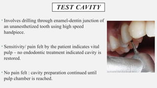 TEST CAVITY
• Involves drilling through enamel-dentin junction of
an unanesthetized tooth using high speed
handpiece.
• Sensitivity/ pain felt by the patient indicates vital
pulp – no endodontic treatment indicated cavity is
restored.
• No pain felt : cavity preparation continued until
pulp chamber is reached.
 