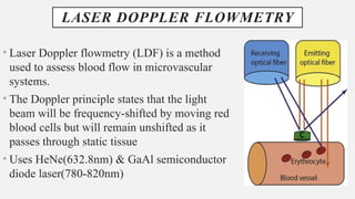 LASER DOPPLER FLOWMETRY
• Laser Doppler flowmetry (LDF) is a method
used to assess blood flow in microvascular
systems.
• The Doppler principle states that the light
beam will be frequency-shifted by moving red
blood cells but will remain unshifted as it
passes through static tissue
• Uses HeNe(632.8nm) & GaAl semiconductor
diode laser(780-820nm)
 