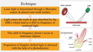 Laser light is transmitted through a fiberoptic
source & placed onto tooth surface
Light enters the tooth & gets absorbed by the
RBCs which lead to a shift in frequency of
scattered light
This shift in frequency doesn’t occur in
stationary objects
Proportion of Doppler shifted light is detected
with the help of a photodetector
Technique
 