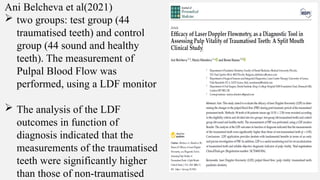 Ani Belcheva et al(2021)
 two groups: test group (44
traumatised teeth) and control
group (44 sound and healthy
teeth). The measurement of
Pulpal Blood Flow was
performed, using a LDF monitor
 The analysis of the LDF
outcomes in function of
diagnosis indicated that the
measurements of the traumatised
teeth were significantly higher
than those of non-traumatised
 
