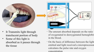 • The amount absorbed depends on the ratio
of oxygenated to deoxygenated hemoglobin
in the blood.
• On the basis of difference between the light
emitted and light received a microprocessor
calculates the pulse rate and oxygen
concentration
• It Transmits light through
translucent portion of body
• Some of this light is
absorbed as it passes through
the tissue
 
