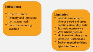 Indications:
 Recent Trauma
 Primary and immature
permanent teeth
 Patient monitoring:
sedation
Limitation:
 Intrinsic interference:
Venous blood and tissue
constituents, acidity, CO2
 Extrinsic interference
 Well adapting sensor
 Hb bound to other gases
 Extensive Restorations
 Environmental-ambient
light interference
 