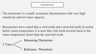 THERMISTOR
• The thermistor is a small, resistance thermometer with very high
sensitivity and low heat capacity.
• Researchers have stated that a vital tooth and a nonvital teeth if cooled
below room temperature it is seen that vital teeth rewarm back to the
room temperature faster than the nonvital tooth
• 2 Types
Measuring Thermistor
Reference Thermistor
 